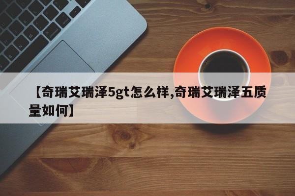 【奇瑞艾瑞泽5gt怎么样,奇瑞艾瑞泽五质量如何】