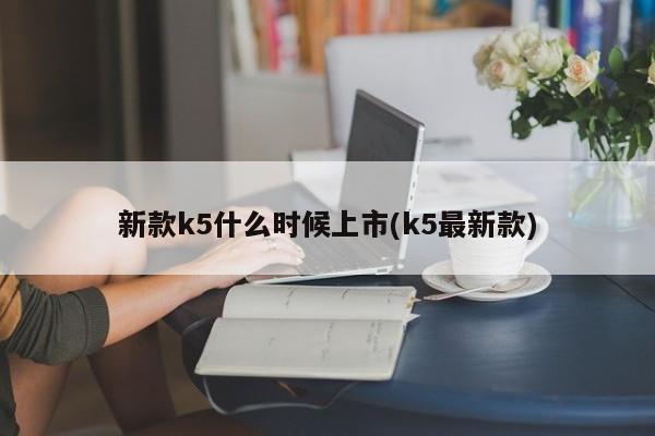 新款k5什么时候上市(k5最新款)