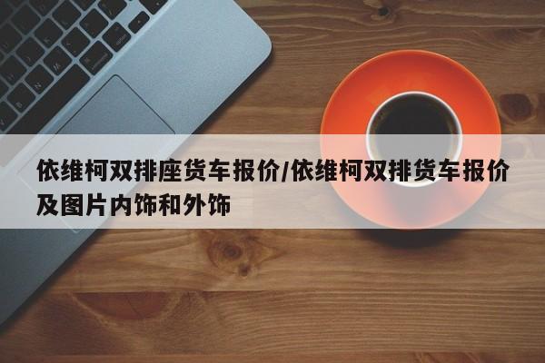 依维柯双排座货车报价/依维柯双排货车报价及图片内饰和外饰