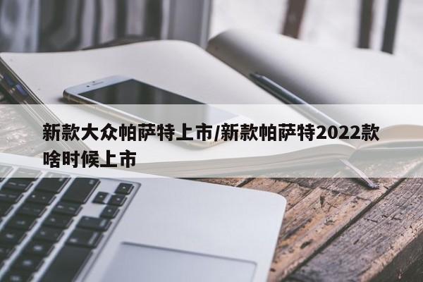 新款大众帕萨特上市/新款帕萨特2022款啥时候上市