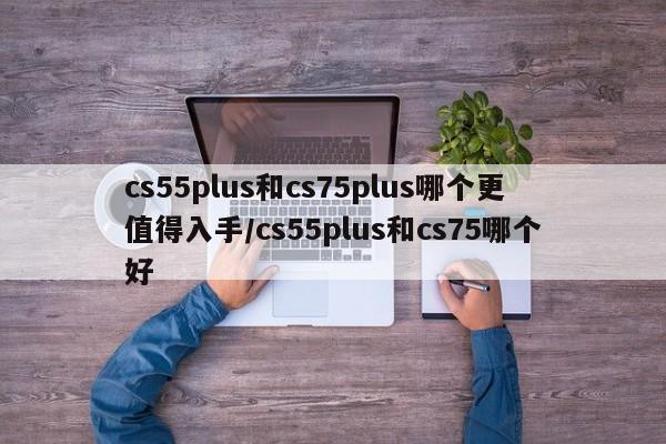 cs55plus和cs75plus哪个更值得入手/cs55plus和cs75哪个好