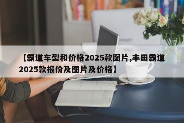 【霸道车型和价格2025款图片,丰田霸道2025款报价及图片及价格】
