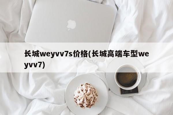 长城weyvv7s价格(长城高端车型weyvv7)