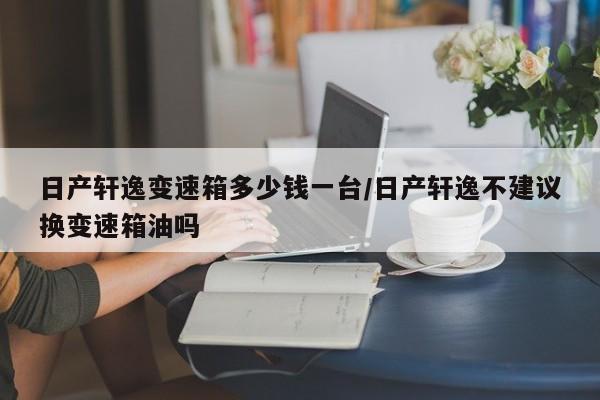 日产轩逸变速箱多少钱一台/日产轩逸不建议换变速箱油吗