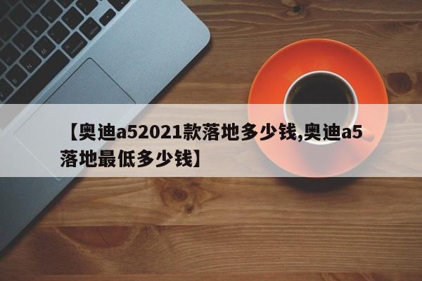 【奥迪a52021款落地多少钱,奥迪a5落地最低多少钱】