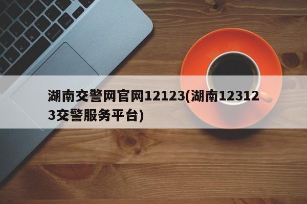 湖南交警网官网12123(湖南123123交警服务平台)
