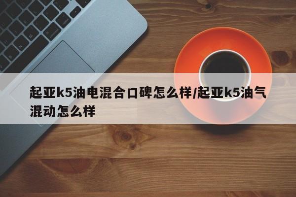 起亚k5油电混合口碑怎么样/起亚k5油气混动怎么样
