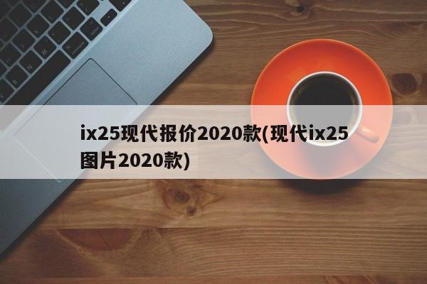 ix25现代报价2020款(现代ix25图片2020款)