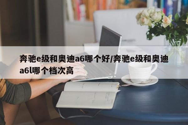 奔驰e级和奥迪a6哪个好/奔驰e级和奥迪a6l哪个档次高
