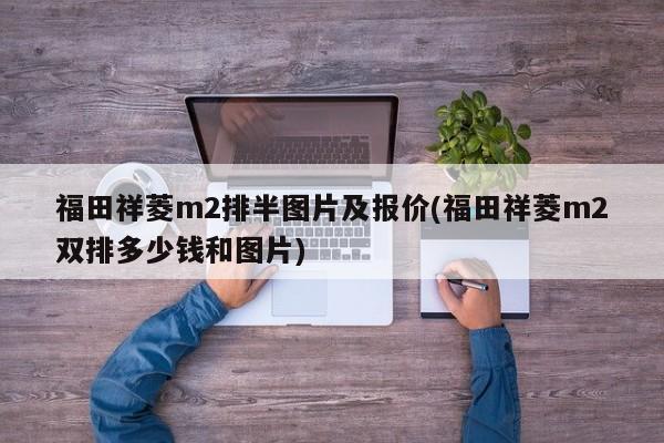 福田祥菱m2排半图片及报价(福田祥菱m2双排多少钱和图片)