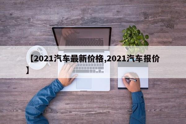 【2021汽车最新价格,2021汽车报价】