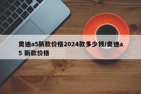 奥迪a5新款价格2024款多少钱/奥迪a5 新款价格