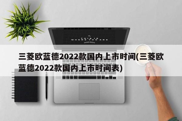 三菱欧蓝德2022款国内上市时间(三菱欧蓝德2022款国内上市时间表)