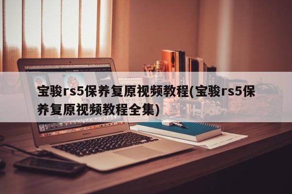 宝骏rs5保养复原视频教程(宝骏rs5保养复原视频教程全集)