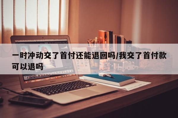 一时冲动交了首付还能退回吗/我交了首付款可以退吗
