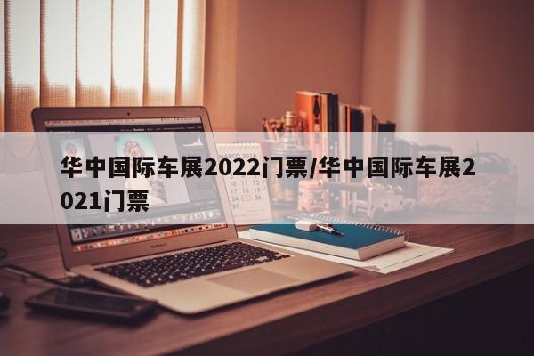 华中国际车展2022门票/华中国际车展2021门票