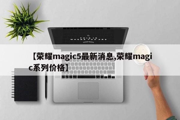 【荣耀magic5最新消息,荣耀magic系列价格】