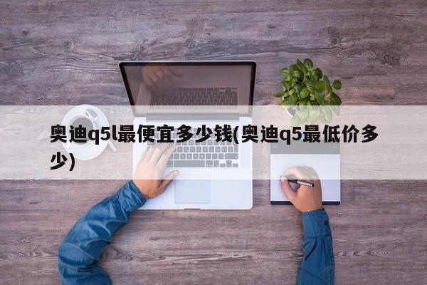 奥迪q5l最便宜多少钱(奥迪q5最低价多少)