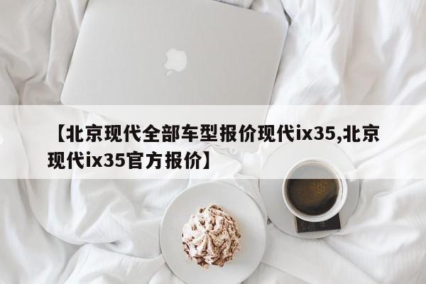 【北京现代全部车型报价现代ix35,北京现代ix35官方报价】