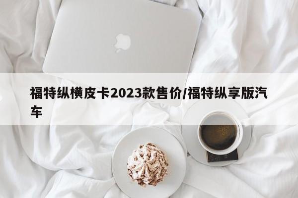 福特纵横皮卡2023款售价/福特纵享版汽车