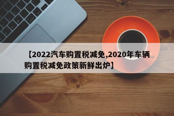 【2022汽车购置税减免,2020年车辆购置税减免政策新鲜出炉】
