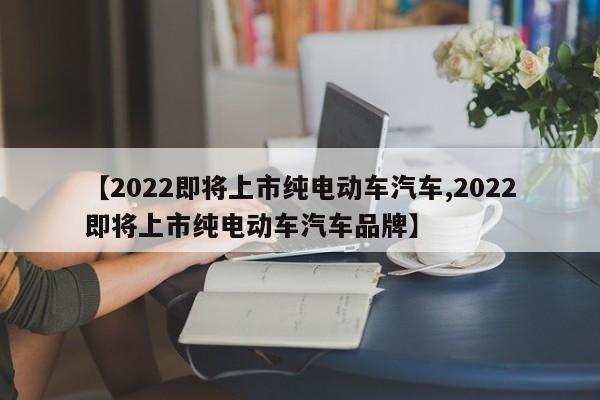 【2022即将上市纯电动车汽车,2022即将上市纯电动车汽车品牌】