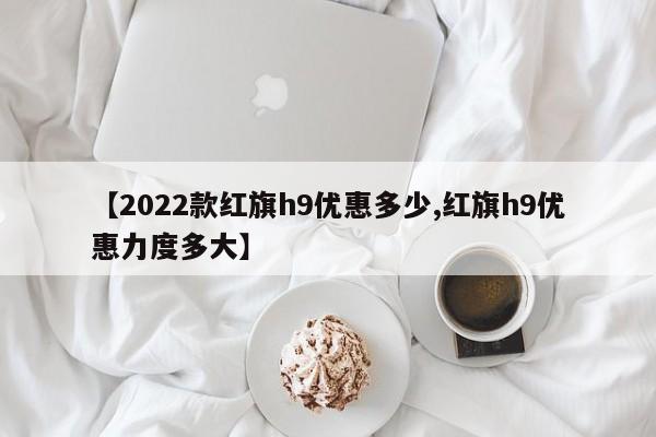【2022款红旗h9优惠多少,红旗h9优惠力度多大】