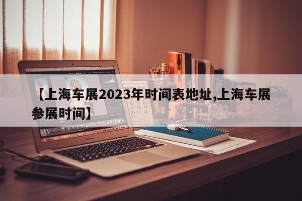 【上海车展2023年时间表地址,上海车展参展时间】